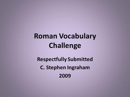 Roman Vocabulary Challenge Respectfully Submitted C. Stephen Ingraham 2009.