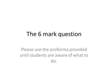 The 6 mark question Please use the proforma provided until students are aware of what to do.