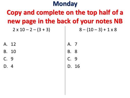 Monday Copy and complete on the top half of a new page in the back of your notes NB 2 x 10 – 2 – (3 + 3) A.12 B.10 C.9 D.4 8 – (10 – 3) + 1 x 8 A.7 B.8.