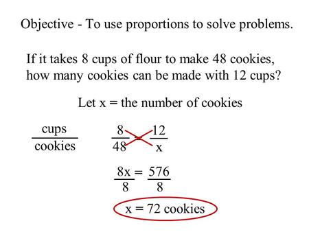Objective - To use proportions to solve problems. If it takes 8 cups of flour to make 48 cookies, how many cookies can be made with 12 cups? Let x = the.