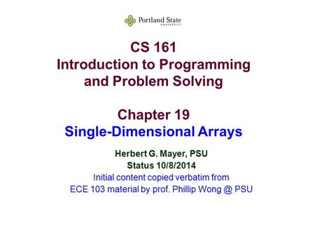 CS 161 Introduction to Programming and Problem Solving Chapter 19 Single-Dimensional Arrays Herbert G. Mayer, PSU Status 10/8/2014 Initial content copied.