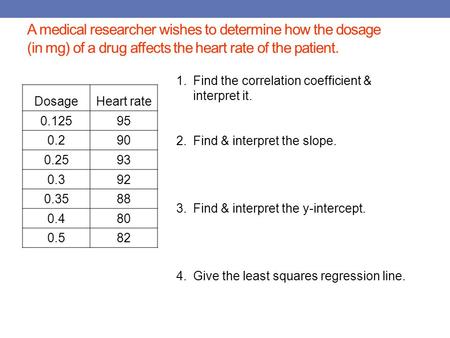 A medical researcher wishes to determine how the dosage (in mg) of a drug affects the heart rate of the patient. DosageHeart rate 0.12595 0.290 0.2593.