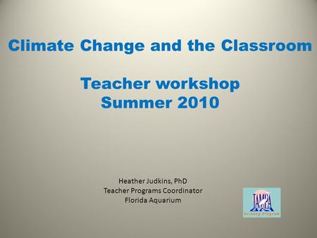 Heather Judkins, PhD Teacher Programs Coordinator Florida Aquarium Climate Change and the Classroom Teacher workshop Summer 2010.