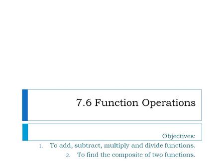 7.6 Function Operations Objectives: 1. To add, subtract, multiply and divide functions. 2. To find the composite of two functions.