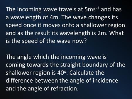 The incoming wave travels at 5ms -1 and has a wavelength of 4m. The wave changes its speed once it moves onto a shallower region and as the result its.