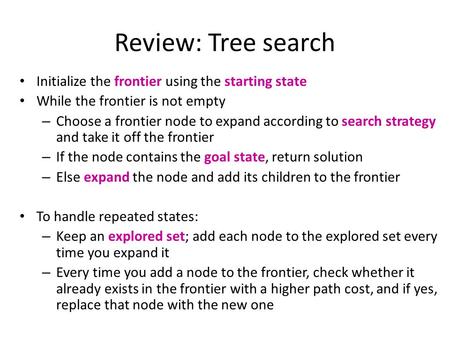 Review: Tree search Initialize the frontier using the starting state While the frontier is not empty – Choose a frontier node to expand according to search.