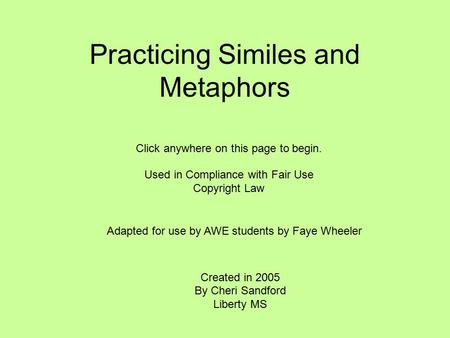Practicing Similes and Metaphors Created in 2005 By Cheri Sandford Liberty MS Click anywhere on this page to begin. Used in Compliance with Fair Use Copyright.