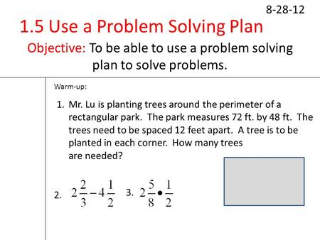 1.5 Use a Problem Solving Plan Objective: To be able to use a problem solving plan to solve problems. 8-28-12 Warm-up: 1.Mr. Lu is planting trees around.