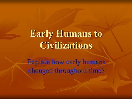 Early Humans to Civilizations Explain how early humans changed throughout time?