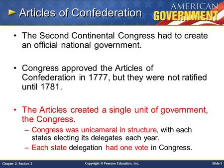 Copyright © Pearson Education, Inc.Slide 1 Chapter 2, Section 3 Articles of Confederation The Second Continental Congress had to create an official national.