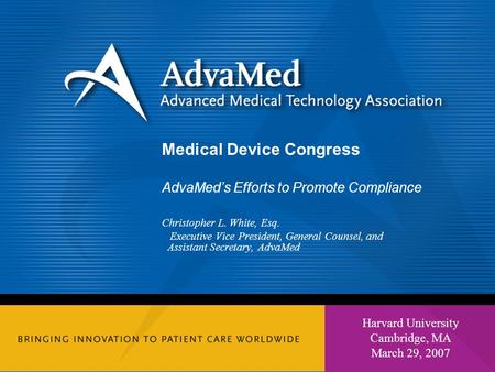 1 Harvard University Cambridge, MA March 29, 2007 Medical Device Congress AdvaMed’s Efforts to Promote Compliance Christopher L. White, Esq. Executive.