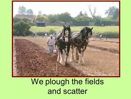 We plough the fields and scatter. We plough the fields and scatter the good seed on the land, but it is fed and watered by God's almighty hand.
