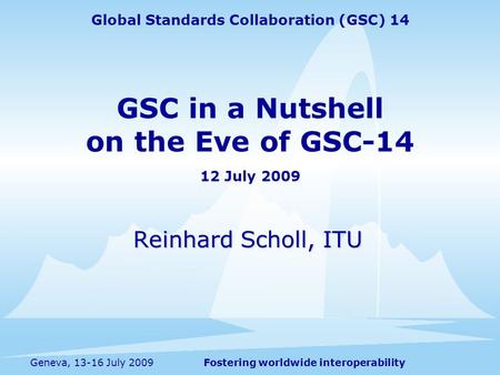 Fostering worldwide interoperabilityGeneva, 13-16 July 2009 GSC in a Nutshell on the Eve of GSC-14 12 July 2009 Reinhard Scholl, ITU Global Standards Collaboration.