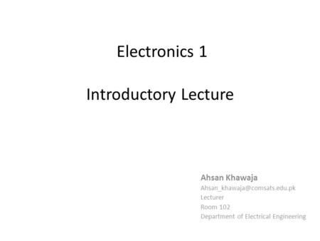 Electronics 1 Introductory Lecture Ahsan Khawaja Lecturer Room 102 Department of Electrical Engineering.