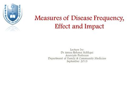 Measures of Disease Frequency, Effect and Impact Lecture by: Dr Amna Rehana Siddiqui Associate Professor Department of Family & Community Medicine September.