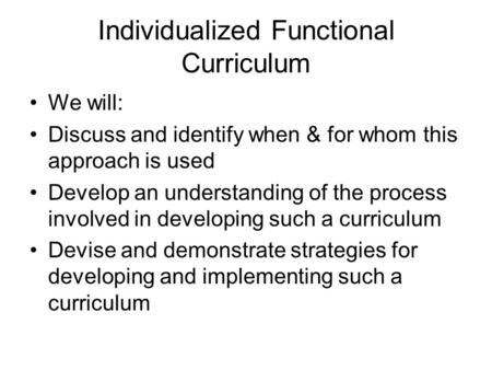 Individualized Functional Curriculum We will: Discuss and identify when & for whom this approach is used Develop an understanding of the process involved.