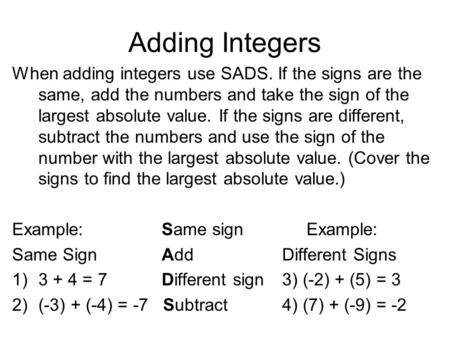 Adding Integers When adding integers use SADS. If the signs are the same, add the numbers and take the sign of the largest absolute value. If the signs.