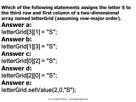 © A+ Computer Science - www.apluscompsci.com Which of the following statements assigns the letter S to the third row and first column of a two-dimensional.