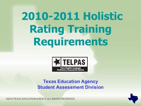 2010-2011 Holistic Rating Training Requirements Texas Education Agency Student Assessment Division ©2010 TEXAS EDUCATION AGENCY. ALL RIGHTS RESERVED.