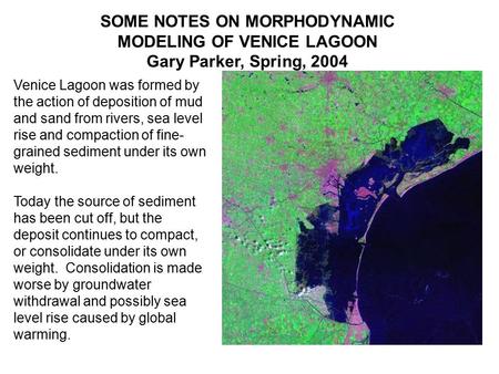 SOME NOTES ON MORPHODYNAMIC MODELING OF VENICE LAGOON Gary Parker, Spring, 2004 Venice Lagoon was formed by the action of deposition of mud and sand from.