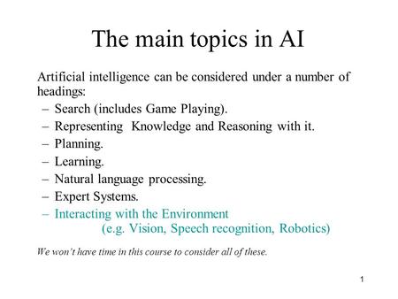 1 The main topics in AI Artificial intelligence can be considered under a number of headings: –Search (includes Game Playing). –Representing Knowledge.