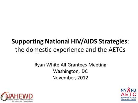 Ryan White All Grantees Meeting Washington, DC November, 2012 Supporting National HIV/AIDS Strategies: the domestic experience and the AETCs.