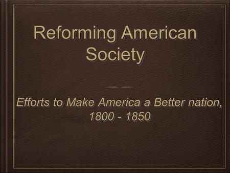 Reforming American Society Efforts to Make America a Better nation, 1800 - 1850 Efforts to Make America a Better nation, 1800 - 1850.