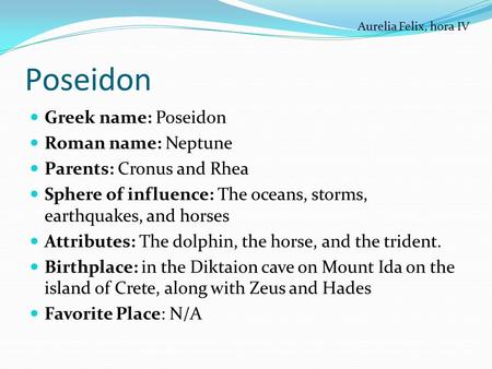 Poseidon Greek name: Poseidon Roman name: Neptune Parents: Cronus and Rhea Sphere of influence: The oceans, storms, earthquakes, and horses Attributes: