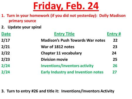 Friday, Feb. 24 1. Turn in your homework (if you did not yesterday): Dolly Madison primary source 2. Update your spiral DateEntry TitleEntry # 2/17Madison’s.