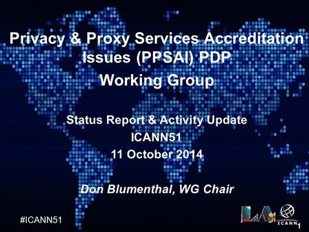 #ICANN51 1 Privacy & Proxy Services Accreditation Issues (PPSAI) PDP Working Group Status Report & Activity Update ICANN51 11 October 2014 Don Blumenthal,
