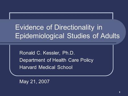1 Ronald C. Kessler, Ph.D. Department of Health Care Policy Harvard Medical School May 21, 2007 Evidence of Directionality in Epidemiological Studies of.