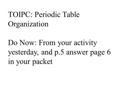 TOIPC: Periodic Table Organization Do Now: From your activity yesterday, and p.5 answer page 6 in your packet.