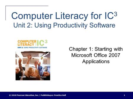 © 2010 Pearson Education, Inc. | Publishing as Prentice Hall1 Computer Literacy for IC 3 Unit 2: Using Productivity Software Chapter 1: Starting with Microsoft.