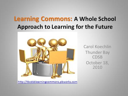 Learning Commons: Learning Commons: A Whole School Approach to Learning for the Future Carol Koechlin Thunder Bay CDSB October 18, 2010