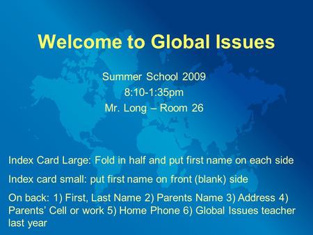 Welcome to Global Issues Summer School 2009 8:10-1:35pm Mr. Long – Room 26 Index Card Large: Fold in half and put first name on each side Index card small: