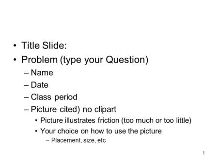 1 Title Slide: Problem (type your Question) –Name –Date –Class period –Picture cited) no clipart Picture illustrates friction (too much or too little)