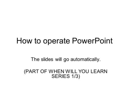 How to operate PowerPoint The slides will go automatically. (PART OF WHEN WILL YOU LEARN SERIES 1/3)