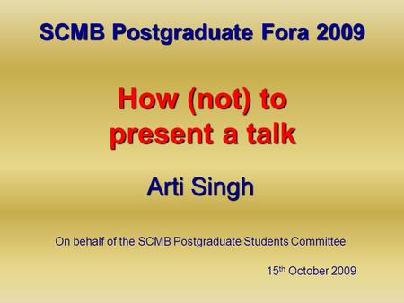 SCMB Postgraduate Fora 2009 How (not) to present a talk Arti Singh On behalf of the SCMB Postgraduate Students Committee 15 th October 2009.