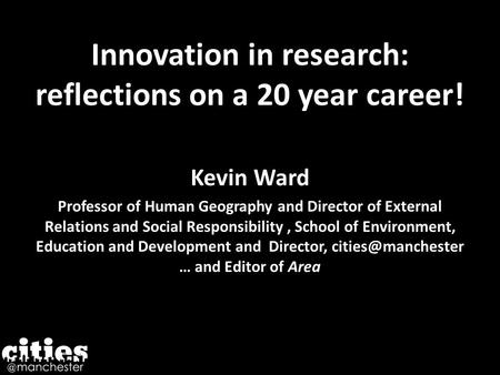 Innovation in research: reflections on a 20 year career! Kevin Ward Professor of Human Geography and Director of External Relations and Social Responsibility,