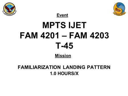 Event Mission MPTS IJET FAM 4201 – FAM 4203 T-45 FAMILIARIZATION LANDING PATTERN 1.0 HOURS/X.