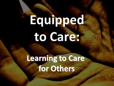 Equipped to Care: Learning to Care for Others. Why care for others? What is care/compassion?