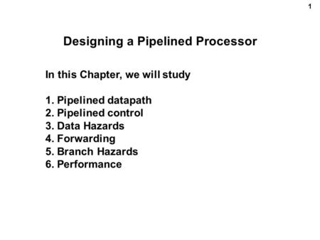 1 Designing a Pipelined Processor In this Chapter, we will study 1. Pipelined datapath 2. Pipelined control 3. Data Hazards 4. Forwarding 5. Branch Hazards.