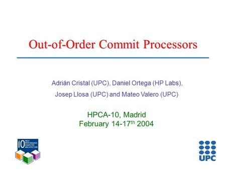Out-of-Order Commit Processors Adrián Cristal (UPC), Daniel Ortega (HP Labs), Josep Llosa (UPC) and Mateo Valero (UPC) HPCA-10, Madrid February 14-17 th.