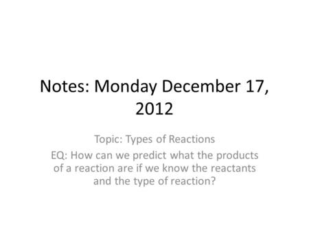Notes: Monday December 17, 2012 Topic: Types of Reactions EQ: How can we predict what the products of a reaction are if we know the reactants and the type.