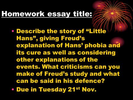 Homework essay title: Describe the story of “Little Hans”, giving Freud’s explanation of Hans’ phobia and its cure as well as considering other explanations.