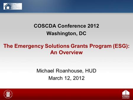COSCDA Conference 2012 Washington, DC Michael Roanhouse, HUD March 12, 2012 The Emergency Solutions Grants Program (ESG): An Overview.