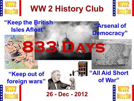 1 WW 2 History Club 26 - Dec - 2012 833 Days “Arsenal of Democracy” “Keep out of foreign wars” “Keep the British Isles Afloat” “All Aid Short of War”