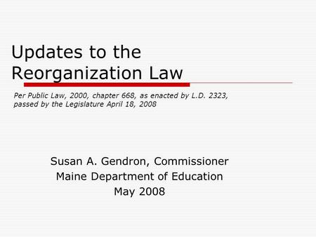 Updates to the Reorganization Law Susan A. Gendron, Commissioner Maine Department of Education May 2008 Per Public Law, 2000, chapter 668, as enacted by.