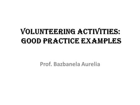 VOLUNTEERING ACTIVITIES: GOOD PRACTICE EXAMPLES Prof. Bazbanela Aurelia.