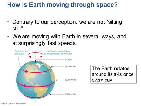 © 2014 Pearson Education, Inc. The Earth rotates around its axis once every day. How is Earth moving through space? Contrary to our perception, we are.
